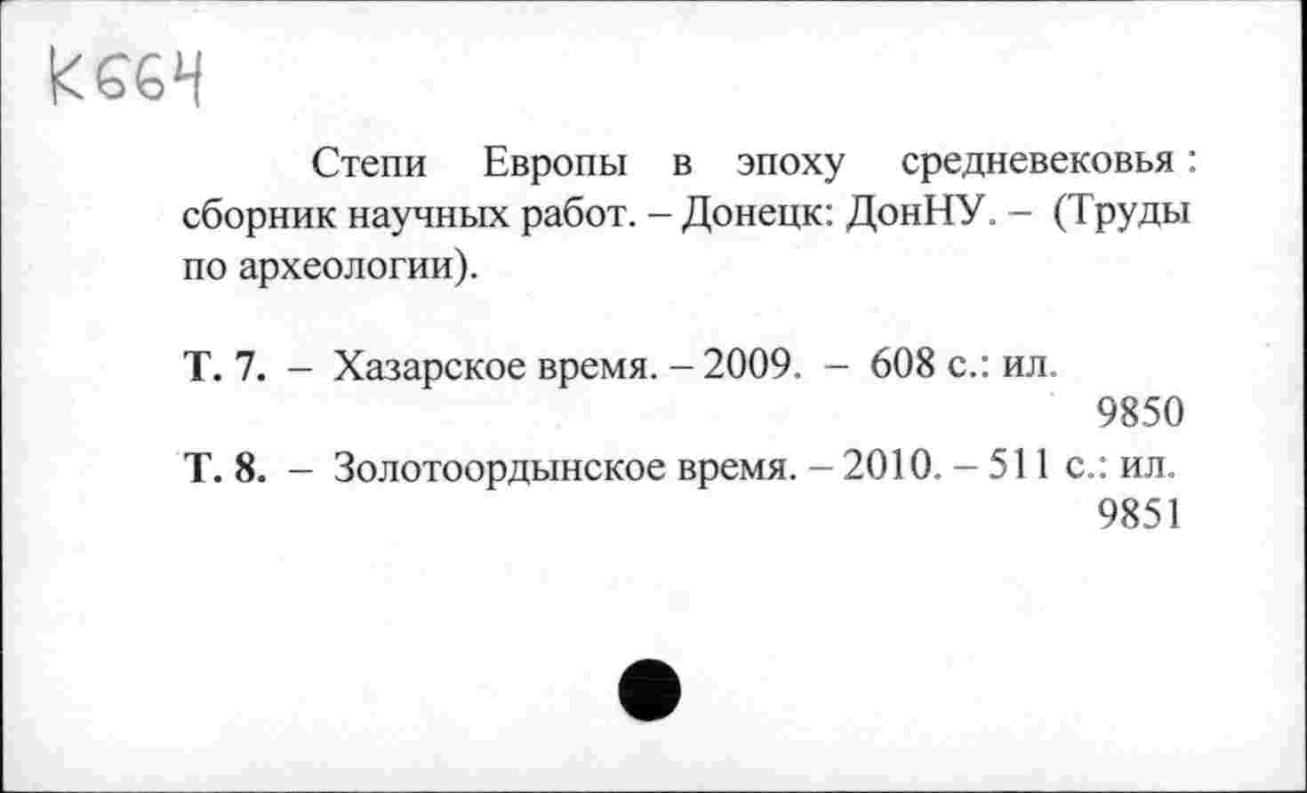 ﻿Степи Европы в эпоху средневековья : сборник научных работ. - Донецк: ДонНУ. - (Труды по археологии).
Т. 7. - Хазарское время. - 2009. - 608 с.: ил.
9850
Т. 8. - Золотоордынское время. - 2010. - 511 с.: ил.
9851